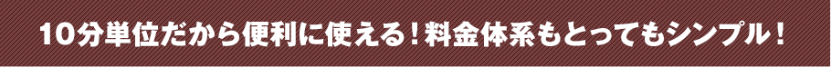 10分単位だから便利に使える！料金体系もとってもシンプル！